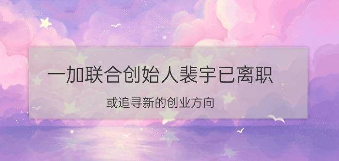 一加联合创始人裴宇已离职 或追寻新的创业方向